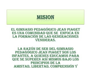 El gimnasio pedagógico Jean Piaget
es una comunidad que se enfoca en
 la formación de las generaciones
             venideras.

   La razón de ser del gimnasio
  pedagógico Jean Piaget son los
infantes, a quienes educamos para
que se superen así mismos bajo los
          principios de la
 amistad, libertad, comprensión y
 