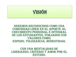 Seremos reconocidos como una
comunidad líder en el aporte al
crecimiento personal e integral
de los estudiantes, forjados con
valores como;
espero, tolerancia, honestidad.
con una mentalidad de
liderazgo, criterio y amor por el
estudio.