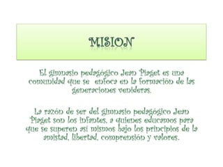 El gimnasio pedagógico Jean Piaget es una
comunidad que se enfoca en la formación de las
generaciones venideras.
La razón de ser del gimnasio pedagógico Jean
Piaget son los infantes, a quienes educamos para
que se superen así mismos bajo los principios de la
amistad, libertad, comprensión y valores.