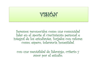 Seremos reconocidos como una comunidad
líder en el aporte al crecimiento personal e
integral de los estudiantes, forjados con valores
como; espero, tolerancia, honestidad.
con una mentalidad de liderazgo, criterio y
amor por el estudio.
