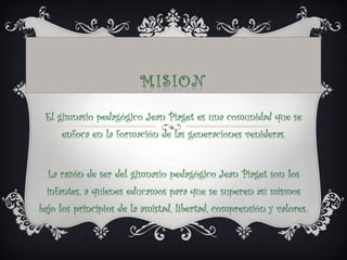 El gimnasio pedagógico Jean Piaget es una comunidad que se
enfoca en la formación de las generaciones venideras.
La razón de ser del gimnasio pedagógico Jean Piaget son los
infantes, a quienes educamos para que se superen así mismos
bajo los principios de la amistad, libertad, comprensión y valores.