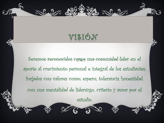 Seremos reconocidos como una comunidad líder en el
aporte al crecimiento personal e integral de los estudiantes,
forjados con valores como; espero, tolerancia, honestidad.
con una mentalidad de liderazgo, criterio y amor por el
estudio.
