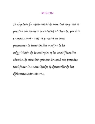 MISION
El objetivo fundamental de nuestra empresa es
prestar un servicio de calidad al cliente, por ello
enmarcamos nuestros procesos en una
permanente innovación mediante la
adquisición de tecnologías y la cualificación
técnica de nuestros procesos lo cual nos permite
satisfacer las necesidades de desarrollo de las
diferentes estructuras.