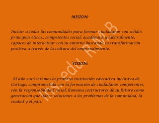 MISION:



Incluir a todas las comunidades para formar ciudadanos con solidos
principios éticos., competentes social, académica y laboralmente,
capaces de interactuar con su entorno buscando su transformación
positiva a través de la cultura del emprendimiento.



                               VISION:



Al año 2016 seremos la primera institución educativa inclusiva de
Cartago, comprometida con la formación de ciudadanos competentes,
con la responsabilidad social, humana costructores de su futuro como
generación que lidere soluciones a los problemas de la comunidad, la
ciudad y el país.
 