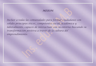 MISION:



Incluir a todas las comunidades para formar ciudadanos con
solidos principios éticos., competentes social, académica y
laboralmente, capaces de interactuar con su entorno buscando su
transformación positiva a través de la cultura del
emprendimiento.
 