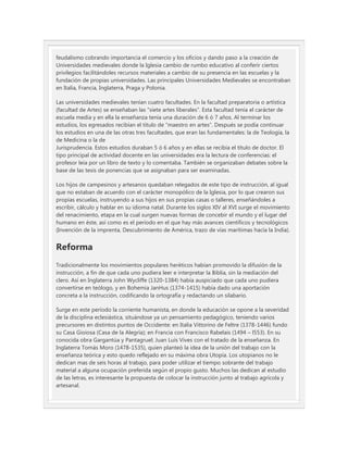 feudalismo cobrando importancia el comercio y los oficios y dando paso a la creación de
Universidades medievales donde la Iglesia cambio de rumbo educativo al conferir ciertos
privilegios facilitándoles recursos materiales a cambio de su presencia en las escuelas y la
fundación de propias universidades. Las principales Universidades Medievales se encontraban
en Italia, Francia, Inglaterra, Praga y Polonia.

Las universidades medievales tenían cuatro facultades. En la facultad preparatoria o artística
(facultad de Artes) se enseñaban las “siete artes liberales”. Esta facultad tenía el carácter de
escuela media y en ella la enseñanza tenía una duración de 6 ó 7 años. Al terminar los
estudios, los egresados recibían el título de “maestro en artes”. Después se podía continuar
los estudios en una de las otras tres facultades, que eran las fundamentales: la de Teología, la
de Medicina o la de
Jurisprudencia. Estos estudios duraban 5 ó 6 años y en ellas se recibía el título de doctor. El
tipo principal de actividad docente en las universidades era la lectura de conferencias: el
profesor leía por un libro de texto y lo comentaba. También se organizaban debates sobre la
base de las tesis de ponencias que se asignaban para ser examinadas.

Los hijos de campesinos y artesanos quedaban relegados de este tipo de instrucción, al igual
que no estaban de acuerdo con el carácter monopólico de la Iglesia, por lo que crearon sus
propias escuelas, instruyendo a sus hijos en sus propias casas o talleres, enseñándoles a
escribir, cálculo y hablar en su idioma natal. Durante los siglos XIV al XVI surge el movimiento
del renacimiento, etapa en la cual surgen nuevas formas de concebir el mundo y el lugar del
humano en éste, así como es el período en el que hay más avances científicos y tecnológicos
(Invención de la imprenta, Descubrimiento de América, trazo de vías marítimas hacía la India).


Reforma
Tradicionalmente los movimientos populares heréticos habían promovido la difusión de la
instrucción, a fin de que cada uno pudiera leer e interpretar la Biblia, sin la mediación del
clero. Así en Inglaterra John Wycliffe (1320-1384) había auspiciado que cada uno pudiera
convertirse en teólogo, y en Bohemia JanHus (1374-1415) había dado una aportación
concreta a la instrucción, codificando la ortografía y redactando un silabario.

Surge en este período la corriente humanista, en donde la educación se opone a la severidad
de la disciplina eclesiástica, situándose ya un pensamiento pedagógico, teniendo varios
precursores en distintos puntos de Occidente: en Italia Vittorino de Feltre (1378-1446) fundo
su Casa Gioiosa (Casa de la Alegría); en Francia con Francisco Rabelais (1494 – l553). En su
conocida obra Gargantúa y Pantagruel; Juan Luís Vives con el tratado de la enseñanza. En
Inglaterra Tomás Moro (1478-1535), quien planteó la idea de la unión del trabajo con la
enseñanza teórica y esto quedo reflejado en su máxima obra Utopía. Los utopianos no le
dedican mas de seis horas al trabajo, para poder utilizar el tiempo sobrante del trabajo
material a alguna ocupación preferida según el propio gusto. Muchos las dedican al estudio
de las letras, es interesante la propuesta de colocar la instrucción junto al trabajo agrícola y
artesanal.
 