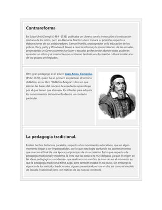 Contrareforma
En Suiza UlrichZwingli (1484 -1531) publicaba un Libreto para la instrucción y la educación
cristiana de los niños, pero en Alemania Martín Lutero tomara su posición respecto a
elaboraciones de sus colaboradores. Samuel Hartlib, propugnador de la educación de los
pobres, Dury, petty y Woodward, llevan a caso la reforma y la modernización de las escuelas,
proyectando un Gymnasiummechanicum y escuelas profesionales donde todos pudieran
aprender un oficio y al mismo tiempo recibieran también una formación cultural similar a la
de los grupos privilegiados.




Otro gran pedagogo es el eslavo Juan Amos, Comenius
(1592-1670), quién fue el primero en plantear el termino
didáctica, en su libro “Didáctica Magna”. Libro en que
sientan las bases del proceso de enseñanza aprendizaje
por el que tienen que atravesar los infantes para adquirir
los conocimientos del momento dentro un contexto
particular.




La pedagogía tradicional.
Existen hechos históricos paralelos, respecto a los movimientos educativos, que en algún
momento llegan a ser imperceptibles, por lo que esto logra confundir los acontecimientos
que marcan el final de una época y el principio de otra corriente. En lo que respecta a la
pedagogia tradicional y moderna, la línea que las separa es muy delgada, ya que él origen de
las ideas pedagógicas –modernas- que realizaron un cambio, se insertan en el momento en
que la pedagogía tradicional tiene auge, pero también estaba en su ocaso. Sin embargo la
vigencia de los métodos tradicionales, siguen presentándose hoy en día, así como el modelo
de Escuela Tradicional pero con matices de las nuevas corrientes.
 