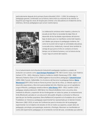 particularmente después de la primera Guerra Mundial (1.914 – 1.918). Sin embargo, la
pedagogía general, combinada con la historia, tiene entre sus misiones la de intentar un
esquema que haga las veces de brújula para orientar a los educadores en el laberinto de los
sistemas y técnicas pedagógicas que surcan nuestra época.




                                     La colaboración amistosa entre maestro y alumno; la
                                     escuela al aire libre; la necesidad de dejar libre el
                                     desarrollo de las facultades espontáneas del alumno
                                     bajo el atento pero no manifiesto control del maestro,
                                     son ideales que propuso la pedagogía moderna. Así
                                     como la incursión de la mujer en actividades educativas.
                                     La escuela única, intelectual y manual, tiene también la
                                     ventaja de que pone al niño en contacto al mismo
                                     tiempo con la historia humana y con la historia de las
                                     “cosas” bajo el control del maestro.




Con el advenimiento de la Revolución Industrial la pedagogía mantiene su estado de
evolución con autores como Juan Enrique Pestalozzi(1746 -l827) Zurich, Suiza; Juan Federico
Herbart (1776 – 1841), Alemania, Federico Guillermo Adolfo Diesterweg (1790 – l866)
Alemania; Roberto Owen (1771-1858) Inglaterra-Escocia.Otros pedagogos: CelestinFreinet
(1896-1966) Francés. HellenKeller. En el entorno del fascismo la pedagoga Italiana María
Montessori(1870-1952) funda en Roma la primer Casa de los niños, su método aspira a un
desarrollo espontáneo y libre de la personalidad del niño. Mientras que con el capitalismo
surge el filósofo y pedagogo estadounidense John Dewey (l859 – l952). IvanIlich (1926- )
pedagogo estadounidense.En 1860 Berta Von MarenholtzBülow inicio una activa obra
mediante la difusión y expansión de los Kindergarden en todos los países, la norteamericana
Emily BlissGould, pensaba en una educación del pueblo dirigida a contrastar la influencia
ejercida por las familias populares; Elena RaffalovichComparetti es la fundadora de un Jardín
Froebeliano en Venecia.La pedagogía experimental fue representada por el alemán Ernesto
Meumann (1862-1915); el autor de Conferencias para la introducción de la pedagogía
experimental. Con el objetivo de estudiar al niño en todos sus aspectos, acopió datos de
pedagogía, psicología, psicopatología, anatomía y fisiología. Meumann se manifestaba en
contra del experimento pedagógico en el ambiente normal del aula, consideraba que además
 
