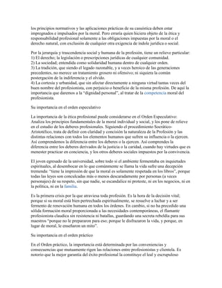 los principios normativos y las aplicaciones prácticas de su casuística deben estar
impregnados e impulsados por la moral. Pero erraría quien hiciera objeto de la ética y
responsabilidad profesional solamente a las obligaciones impuestas por la moral o el
derecho natural, con exclusión de cualquier otra exigencia de índole jurídica o social.

Por la jerarquía y trascendencia social y humana de la profesión, tiene un relieve particular:
1) El derecho; la legislación o prescripciones jurídicas de cualquier comunidad.
2) La sociedad; entendida como solidaridad humana dentro de cualquier orden.
3) La tradición, que siendo el legado razonable, y a veces heroico de las generaciones
precedentes, no merece un tratamiento grosero ni ofensivo; ni siquiera la común
postergación de la indiferencia y el olvido.
4) La cortesía y urbanidad, que sin afectar directamente a ninguna virtud tantas veces del
buen nombre del profesionista, con perjuicio o beneficio de la misma profesión. De aquí la
importancia que daremos a la “dignidad personal”, al tratar de la competencia moral del
profesionista.

Su importancia en el orden especulativo

La importancia de la ética profesional puede considerarse en el Orden Especulativo:
Analiza los principios fundamentales de la moral individual y social, y los pone de relieve
en el estudio de los deberes profesionales. Siguiendo el procedimiento Socrático-
Aristotélico, trata de definir con claridad y concisión la naturaleza de la Profesión y las
distintas relaciones con todos los elementos humanos que sufren su influencia o la ejercen.
Así comprendemos la diferencia entre los deberes o la ejercen. Así comprendes la
diferencia entre los deberes derivados de la justicia o la caridad, cuando hay virtudes que es
menester practicar en conciencia, y los otros deberes sociales impuestos por la convivencia.

El joven egresado de la universidad, sobre todo si el ambiente fermentaba en inquietudes
espirituales, al desembocar en lo que comúnmente se llama la vida sufre una decepción
tremenda: “tiene la impresión de que la moral es solamente respetada en los libros”, porque
todas las leyes son conculcadas más o menos descaradamente por personas (a veces
personajes) de su respeto, sin que nadie, se escandalice ni proteste, ni en los negocios, ni en
la política, ni en la familia.

Es la primera crisis por la que atraviesa toda profesión. Es la hora de la decisión vital;
porque si su moral está bien pertrechada espiritualmente, se resuelve a luchar y a ser
fermento de renovación humana en todos los órdenes. En cambio, si no ha precedido una
sólida formación moral proporcionada a las necesidades contemporáneas, el flamante
profesionista claudica sin resistencia ni batallas, guardando una secreta rebeldía para sus
maestros “porque no le prepararon para eso; porque le disfrazaron la vida, y porque, en
lugar de moral, le enseñaron un mito”.

Su importancia en el orden práctico

En el Orden práctico, la importancia está determinada por las conveniencias y
consecuencias que mutuamente rigen las relaciones entre profesionistas y clientela. Es
notorio que la mejor garantía del éxito profesional la constituye el leal y escrupuloso
 