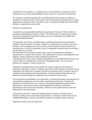 cumplimiento de los deberes. La clientela, por un instinto defensivo, tiene horror de los
autómatas que no tienen responsabilidad ni amor al ejercicio consciente de la profesión.

Por otra parte, la función específica de la actividad profesional consiste en establecer o
restablecer el orden necesario al bien común. Pero frecuentemente el profesionista se juzga
dispensado de cualquier orden o disciplina; como si semejante anarquía fuera un privilegio
debido a su capacitación universitaria.

Profesión y profesionistas.

La profesión es una capacidad cualificada, requerida por el bien por el bien común con
peculiares posibilidades económico-sociales. Vale la pena hacer un análisis para medir la
dimensión y densidad de la profesión, porque esas son, exactamente, las medidas de la
responsabilidad profesional.

A) Capacidad. No decimos actividad porque un profesionista puede estar durmiendo o
jubilado sin perder nada de su carácter. Además es evidente que, ni excluimos uno de los
términos, ni los contraponemos; por la sencilla y clásica razón de que la actividad es la
manifestación y la ley de la capacidad, ya que “la capacidad se especifica por la actividad y,
sin ella, decrece y se anula”.
B) Cualificada. No de cualquier manera; sino a través de la preparación científica y
humanista de los estudios universitarios. Esta cualificación la veremos adecuadamente más
adelante, cuando estudiemos la triple competencia profesional.
C) Requerida por el bien común. Estamos afirmando dos cosas fundamentales Primero, que
el bien común es la medida de la correlación “dignidadactividad”. Así, no existe la
profesión de “gangster”, usurero, coyote, etc.

Entendemos sumariamente por bien común las mínimas condiciones de bienestar o
perfección, individual y colectivo. Segundo, que el bien común requiere la existencia de esa
capacidad y actividad como un órgano esencial de la anatomía social a tal punto, que en el
momento en que desaparecieran las profesiones, el mundo quedaría fulminado por una
parálisis que anularía todas las conquistas de la civilización y de la técnica.

D) Con peculiares posibilidades. En el desarrollo y evolución del mundo contemporáneo, la
principal fuerza propulsora es la actividad y organización profesional. El impulso de
perfección característico del género humano, exacerbado angustiosamente por nuestras
generaciones, cuenta como la única seria probabilidad de realizarse y tonificarse
naturalmente con la intervención decidida y definitiva de los profesionistas en todos los
órdenes de la vida institucional.

E) Económico-Sociales. Usamos dos palabras porque, de hecho, el profesionista se
beneficia e influye en los dos órdenes mencionados; no solamente cuando actúa con una
finalidad deliberada y concreta, sino también cuando no se propone nada en especial.

Dignidad y sentido social de la profesión
 