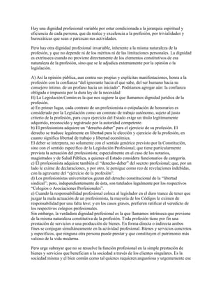 Hay una dignidad profesional variable por estar condicionada a la jerarquía espiritual y
eficiencia de cada persona, que da realce y excelencia a la profesión, por trivialidades y
burocráticas que sean o parezcan sus actividades.

Pero hay otra dignidad profesional invariable, inherente a la misma naturaleza de la
profesión, y que no depende ni de los méritos ni de las limitaciones personales. La dignidad
es extrínseca cuando no proviene directamente de los elementos constitutivos de esa
naturaleza de la profesión, sino que se le adjudica externamente por la opinión o la
legislación.

A) Así la opinión pública, aun contra sus propias y explícitas manifestaciones, honra a la
profesión con la confianza “del ignorante hacia el que sabe, del ser humano hacia su
consejero íntimo, de un profano hacia un iniciado”. Podríamos agregar aún: la confianza
obligada e impuesta por la dura ley de la necesidad
B) La Legislación Común es la que nos sugiere la que llamamos dignidad jurídica de la
profesión.
a) En primer lugar, cada contrato de un profesionista o estipulación de honorarios es
considerado por la Legislación como un contrato de trabajo autónomo, sujeto al justo
criterio de la profesión, para cuyo ejercicio del Estado exige un título legítimamente
adquirido, reconocido y registrado por la autoridad competente.
b) El profesionista adquiere un “derecho-deber” para el ejercicio de su profesión. El
derecho se traduce legalmente en libertad para le elección y ejercicio de la profesión, en
cuanto significa libertad de trabajo y libertad económica.
El deber se interpreta, no solamente con el sentido genérico previsto por la Constitución,
sino con el sentido específico de la Legislación Profesional, que tiene particularmente
prevista la actuación del profesionista; especialmente en el caso de los notarios,
magistrados y de Salud Pública, a quienes el Estado considera funcionarios de categoría.
c) El profesionista adquiere también el “derecho-deber” del secreto profesional; que, por un
lado le exime de declaraciones, y por otro, le persigue como reo de revelaciones indebidas,
con la agravante del “ejercicio de la profesión”.
d) Los profesionistas universitarios gozan del derecho constitucional de la “libertad
sindical”; pero, independientemente de ésta, son tutelados legalmente por los respectivos
“Colegios o Asociaciones Profesionales”.
e) Cuando la responsabilidad profesional coloca al legislador en el duro trance de tener que
juzgar la mala actuación de un profesionista, la mayoría de los Códigos le eximen de
responsabilidad por una falta leve; y en los casos graves, prefieren ratificar el veredicto de
los respectivos colegios profesionales.
Sin embargo, la verdadera dignidad profesional es la que llamamos intrínseca que proviene
de la misma naturaleza constitutiva de la profesión. Toda profesión tiene por fin una
prestación de servicios o una producción de bienes. En forma directa o indirecta ambos
fines se conjugan simultáneamente en la actividad profesional. Bienes y servicios concretos
y específicos, que ninguna otra persona puede prestar y que constituyen el patrimonio más
valioso de la vida moderna.

Pero urge subrayar que no se resuelve la función profesional en la simple prestación de
bienes y servicios que benefician a la sociedad a través de los clientes singulares. Es la
sociedad misma y el bien común como tal quienes requieren angustiosa y urgentemente ese
 