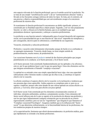 otro aspecto relevante de la función profesional, que es el sentido social de la profesión. No
se trata de una simple “sensibilización social” o de un “sentimentalismo altruista” traído y
llevado en las frecuentes arengas retóricas de todos los tipos. Se trata, por el contrario, de
una precisa y objetiva responsabilidad que casi universalmente escapa a la conciencia
profesional de nuestros días.

Si examinamos la función profesional le encontramos un doble significado: primero, el
constituido por su finalidad específica u objeto propio. Segundo, y tal vez más propiamente
función: su valor y eficacia en la familia humana, que es en realidad lo que aquí
pretendemos destacar vigorosamente y subrayar a nuestros profesionistas.

La profesión es una función natural e indispensable para el normal desarrollo del organismo
social, con la peculiaridad de que es una función de “alto nivel” imposible de reemplazar y,
por consiguiente, decisiva para la subsistencia y estabilidad de ese organismo.

Vocación, orientación y selección profesional

Profesión y vacación están íntimamente relacionadas aunque de hecho ni se confundan ni
se supongan mutuamente. Vocación, desde luego, no tiene ningún sentido de
predeterminación, mucho menos, de predestinación.

Las vocaciones humanas son el producto normal de dos factores principales que juegan
paralelamente en la conducta: a) el factor personal, y b) el factor social.

a) El factor personal. Está constituido fundamentalmente por las aptitudes y las aficiones;
esto es: por lo que podemos hacer y por lo que nos gusta hacer. Estos dos elementos son los
que integran normalmente el llamado “complejo vocacional”.

La aptitud no se entiende como una simple capacidad de hacer algo; sino una capacidad
sobresaliente sobre l término medio o común que de ellas se da, y constituye el aspecto
efectivo de la vocación.

La afición constituye el aspecto afectivo de la vocación: es la inclinación o tendencia que
nos presenta algo como apetecible. Ambos aspectos se completan entre sí, pero no se
supone o implican; porque cabe estar dotado de una valiosa aptitud con escasa afición a su
ejercicio, y viceversa, tener una gran afición con poca aptitud.

b) El factor social. Está constituido por los elementos circunstanciales externos al
individuo: elemento ambientales, jurídicos y propiamente sociales. Estos elementos del
factor social influyen más de lo que se supone en la resolución de abrazar una profesión y
son los que rigen ordinariamente cualquier orientación que no proceda de un criterio
rigurosamente científico; pero no son los “ingredientes” que integran lo que llamamos el
“Complejo vocacional Psicológico”. Juzgamos también que es la influencia del “factor
social” lo que determina ordinariamente, en la funcionalidad interna de las profesiones, las
tres tendencias propias de nuestros tiempos:

a) La especialización; fenómeno que afectó desmesuradamente a la profesión médica, pero
que rápidamente se extiende a las demás profesiones.
 