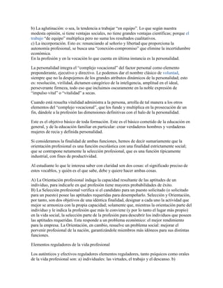 b) La aglutinación: o sea, la tendencia a trabajar “en equipo”. Lo que según nuestra
modesta opinión, si tiene ventajas sociales, no tiene grandes ventajas científicas; porque el
trabajo “de equipo” multiplica pero no suma los resultados cualitativos.
c) La incorporación. Esto es: renunciando al señorío y libertad que proporciona la
autonomía profesional, se busca una “conexión-compromiso” que elimine la incertidumbre
económica.
En la profesión y en la vocación lo que cuenta en última instancia es la personalidad.

La personalidad integra el “complejo vocacional” del factor personal como elemento
preponderante, ejecutivo y directivo. Le podemos dar el nombre clásico de voluntad,
siempre que no la despojemos de los grandes atributos dinámicos de la personalidad; esto
es: resolución, virilidad, dictamen categórico de la inteligencia, amplitud en el ideal,
perseverante firmeza, todo eso que incluimos oscuramente en la noble expresión de
“impulso vital” o “vitalidad” a secas.

Cuando está resuelta vitalidad administra a la persona, arrolla de tal manera a los otros
elementos del “complejo vocacional”, que los funde y multiplica en la prosecución de un
fin, dándole a la profesión las dimensiones definitivas con el halo de la personalidad.

Este es el objetivo básico de toda formación. Este es el básico cometido de la educación en
general, y de la educación familiar en particular: crear verdaderos hombres y verdaderas
mujeres de recia y definida personalidad.

Si consideramos la finalidad de ambas funciones, hemos de decir sumariamente que la
orientación profesional es una función escolástica con una finalidad estrictamente social;
que se contrapone netamente la selección profesional, que es una función típicamente
industrial, con fines de productividad.

Al estudiante lo que le interesa saber con claridad son dos cosas: el significado preciso de
estos vocablos, y quién es el que sabe, debe y quiere hacer ambas cosas.

A) La Orientación profesional indaga la capacidad resultante de las aptitudes de un
individuo, para indicarle en qué profesión tiene mayores probabilidades de éxito.
B) La Selección profesional verifica si el candidato para un puesto solicitado (o solicitado
para un puesto) posee las aptitudes requeridas para desempeñarlo. Selección y Orientación,
por tanto, son dos objetivos de una idéntica finalidad, designar a cada uno la actividad que
mejor se armoniza con la propia capacidad; solamente que, mientras la orientación parte del
individuo y le indica la profesión que más le conviene (y por lo tanto el lugar más propio)
en la vida social, la selección parte de la profesión para descubrir los individuos que poseen
las aptitudes requeridas. Esta responde a un problema económico: el mejor rendimiento
para la empresa. La Orientación, en cambio, resuelve un problema social: mejorar el
porvenir profesional de la nación, garantizándole miembros más idóneos para sus distintas
funciones.

Elementos reguladores de la vida profesional

Los auténticos y efectivos reguladores elementos reguladores, tanto psíquicos como orales
de la vida profesional son: a) individuales: las virtudes, el trabajo y el descanso. b)
 