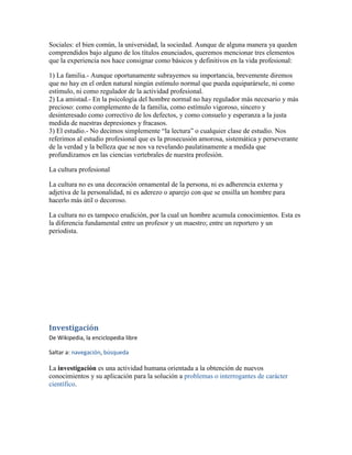 Sociales: el bien común, la universidad, la sociedad. Aunque de alguna manera ya queden
comprendidos bajo alguno de los títulos enunciados, queremos mencionar tres elementos
que la experiencia nos hace consignar como básicos y definitivos en la vida profesional:

1) La familia.- Aunque oportunamente subrayemos su importancia, brevemente diremos
que no hay en el orden natural ningún estímulo normal que pueda equiparársele, ni como
estímulo, ni como regulador de la actividad profesional.
2) La amistad.- En la psicología del hombre normal no hay regulador más necesario y más
precioso: como complemento de la familia, como estímulo vigoroso, sincero y
desinteresado como correctivo de los defectos, y como consuelo y esperanza a la justa
medida de nuestras depresiones y fracasos.
3) El estudio.- No decimos simplemente “la lectura” o cualquier clase de estudio. Nos
referimos al estudio profesional que es la prosecusión amorosa, sistemática y perseverante
de la verdad y la belleza que se nos va revelando paulatinamente a medida que
profundizamos en las ciencias vertebrales de nuestra profesión.

La cultura profesional

La cultura no es una decoración ornamental de la persona, ni es adherencia externa y
adjetiva de la personalidad, ni es aderezo o aparejo con que se ensilla un hombre para
hacerlo más útil o decoroso.

La cultura no es tampoco erudición, por la cual un hombre acumula conocimientos. Esta es
la diferencia fundamental entre un profesor y un maestro; entre un reportero y un
periodista.




Investigación
De Wikipedia, la enciclopedia libre

Saltar a: navegación, búsqueda

La investigación es una actividad humana orientada a la obtención de nuevos
conocimientos y su aplicación para la solución a problemas o interrogantes de carácter
científico.
 