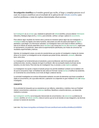 Investigación científica es el nombre general que recibe, el largo y complejo proceso en el
cual, los avances científicos son el resultado de la aplicación del método científico para
resolver problemas o tratar de explicar determinadas observaciones




La Investigación es un proceso que, mediante la aplicación del métodocientífico, procura obtener información
relevante y fidedigna (digna de fe y crédito), para entender, verificar, corregir o aplicar el conocimiento.

Para obtener algún resultado de manera clara y precisa es necesario aplicar algún tipo de investigación, la
investigaciónesta muy ligada a los seres humanos, esta posee una serie de pasos para lograr el objetivo
planteado o para llegar a la información solicitada. La investigación tiene como base el método científico y
este es el método de estudio sistemático de la naturaleza que incluye las técnicas de observación, reglas para
el razonamiento y la predicción, ideas sobre la experimentación planificada y los modos de comunicar los
resultados experimentales y teóricos.

Además, la investigación posee una serie de características que ayudan al investigador a regirse de manera
eficaz en la misma. La investigación es tan compacta que posee formas, elementos, procesos, diferentes
tipos, entre otros.

La investigación es fundamental para el estudiante y para el profesional, esta forma parte del camino
profesional antes, durante y después de lograr la profesión; ella nos acompaña desde el principio de los
estudios y la vida misma. Para todo tipo de investigación hay un proceso y unos objetivos precisos.

La investigación nos ayuda a mejorar el estudio porque nos permite establecer contacto con la realidad a fin
de que la conozcamos mejor, la finalidad de esta radica en formular nuevas teorías o modificar las existentes,
en incrementar los conocimientos; es el modo de llegar a elaborar teorías.

La actividad investigadora se conduce eficazmente mediante una serie de elementos que hacen accesible el
objeto al conocimiento y de cuya sabia elección y aplicación va a depender en gran medida el éxito del trabajo
investigador.

CONCEPTO

Es la actividad de búsqueda que se caracteriza por ser reflexiva, sistemática y metódica; tiene por finalidad
obtener conocimientos y solucionar problemas científicos, filosóficos o empírico-técnicos, y se desarrolla
mediante un proceso.

La investigación científica es la búsqueda intencionada de conocimientos o de soluciones a problemas de
carácter científico; el método científico indica el camino que se ha de transitar en esa indagación y las técnicas
precisan la manera de recorrerlo.




Leer más: http://www.monografias.com/trabajos15/invest-cientifica/invest-cientifica.shtml#ixzz2JmR2ElX4
 
