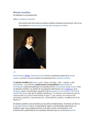 Método científico
De Wikipedia, la enciclopedia libre

Saltar a: navegación, búsqueda

        Este artículo trata de los diversos métodos científicos utilizados históricamente. Para el uso
        de la palabra en entornos técnicos actuales ver investigación científica.




René Descartes, filósofo, matemático y físico francés, considerado el padre de la filosofía
moderna, así como uno de los nombres más destacados de la revolución científica.

El método científico (del griego: -μετά = hacia, a lo largo- -οδός = camino-; y del
latínscientia = conocimiento; camino hacia el conocimiento) es un método de
investigación usado principalmente en la producción de conocimiento en las ciencias. Para
ser llamado científico, un método de investigación debe basarse en la empírica y en la
medición, sujeto a los principios específicos de las pruebas de razonamiento.1 El Oxford
English Dictionary, dice que el método científico es: "un método o procedimiento que ha
caracterizado a la ciencia natural desde el siglo 17, que consiste en la observación
sistemática, medición y experimentación, y la formulación, análisis y modificación de las
hipótesis."2

El método científico está sustentado por dos pilares fundamentales. El primero de ellos es
la reproducibilidad, es decir, la capacidad de repetir un determinado experimento, en
cualquier lugar y por cualquier persona. Este pilar se basa, esencialmente, en la
comunicación y publicidad de los resultados obtenidos (por ej. en forma de artículo
 