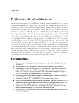 CORO (Bis)




Política de calidad institucional
Buscamos formar Normalistas Superiores para los niveles del Preescolar y la Básica
Primaria sosteniendo la Acreditación con grado de excelencia otorgada por el
Ministerio de Educación Nacional; fortaleciendo permanente nuestros procesos
como institución formadora de maestros críticos gestores de cambio educativo;
ofreciendo un servicio educativo de alta calidad con amplia cobertura, coherente
con el avance del conocimiento y con las necesidades de nuestro entorno local,
regional y nacional; buscando superar las expectativas y necesidades de nuestra
comunidad educativa, especialmente de nuestros estudiantes, de tal manera, que
nos identifiquen como la mejor ENS de la Región Caribe y de nuestro País;
protegiendo la convivencia armónica con la Tierra. Es por ello que contamos con
tecnología de punta, infraestructura física y logística adecuada; con una planta de
personal capacitada en los más altos niveles de educación formal, con experiencia
en la investigación y con gran eficiencia en las áreas de su desempeño laboral; con
un Plan de Mejoramiento soportado en un Plan de Desarrollo y en un Proyecto
Educativo que dan respuesta a los retos que nos demanda el Estado Colombiano
como institución de educación superior formadora de maestros.

Características
      El pensamiento es lo que cada día un individuo posee y lo va desarrollando conforme va
      aprendiendo.
      El pensar lógico se caracteriza porque opera mediante conceptos y razonamientos.
      Existen patrones que tienen un comienzo en el pensamiento y hace que el pensamiento
      tenga un final, esto sucede en milésimas de segundos, a su vez miles de comienzos y
      finales hacen de esto un pensamiento lógico; esto depende del medio de afuera y para
      estar en contacto, con ello dependemos de los cinco sentidos.
      El pensar siempre responde a una motivación, que puede estar originada en el ambiente
      natural, social o cultural, o en el sujeto pensante.
      El pensar es una resolución de problemas. La necesidad exige satisfacción.
      El proceso del pensar lógico siempre sigue una determinada dirección. Esta dirección va en
      busca de una conclusión o de la solución de un problema, no sigue propiamente una línea
      recta sino más bien zigzagueante con avances, paradas, rodeos y hasta retrocesos.
      El proceso de pensar se presenta como una totalidad coherente y organizada, en lo que
      respecta a sus diversos aspectos, modalidades, elementos y etapas.
      El pensamiento es simplemente el arte de ordenar las matemáticas, y expresarlas a través
      del sistema lingüístico.
 