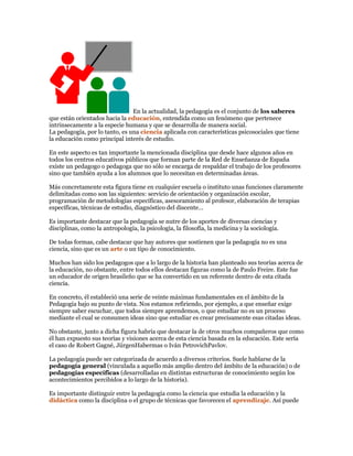 En la actualidad, la pedagogía es el conjunto de los saberes
que están orientados hacia la educación, entendida como un fenómeno que pertenece
intrínsecamente a la especie humana y que se desarrolla de manera social.
La pedagogía, por lo tanto, es una ciencia aplicada con características psicosociales que tiene
la educación como principal interés de estudio.

En este aspecto es tan importante la mencionada disciplina que desde hace algunos años en
todos los centros educativos públicos que forman parte de la Red de Enseñanza de España
existe un pedagogo o pedagoga que no sólo se encarga de respaldar el trabajo de los profesores
sino que también ayuda a los alumnos que lo necesitan en determinadas áreas.

Más concretamente esta figura tiene en cualquier escuela o instituto unas funciones claramente
delimitadas como son las siguientes: servicio de orientación y organización escolar,
programación de metodologías específicas, asesoramiento al profesor, elaboración de terapias
específicas, técnicas de estudio, diagnóstico del discente…

Es importante destacar que la pedagogía se nutre de los aportes de diversas ciencias y
disciplinas, como la antropología, la psicología, la filosofía, la medicina y la sociología.

De todas formas, cabe destacar que hay autores que sostienen que la pedagogía no es una
ciencia, sino que es un arte o un tipo de conocimiento.

Muchos han sido los pedagogos que a lo largo de la historia han planteado sus teorías acerca de
la educación, no obstante, entre todos ellos destacan figuras como la de Paulo Freire. Este fue
un educador de origen brasileño que se ha convertido en un referente dentro de esta citada
ciencia.

En concreto, él estableció una serie de veinte máximas fundamentales en el ámbito de la
Pedagogía bajo su punto de vista. Nos estamos refiriendo, por ejemplo, a que enseñar exige
siempre saber escuchar, que todos siempre aprendemos, o que estudiar no es un proceso
mediante el cual se consumen ideas sino que estudiar es crear precisamente esas citadas ideas.

No obstante, junto a dicha figura habría que destacar la de otros muchos compañeros que como
él han expuesto sus teorías y visiones acerca de esta ciencia basada en la educación. Este sería
el caso de Robert Gagné, JürgenHabermas o Iván PetrovichPavlov.

La pedagogía puede ser categorizada de acuerdo a diversos criterios. Suele hablarse de la
pedagogía general (vinculada a aquello más amplio dentro del ámbito de la educación) o de
pedagogías específicas (desarrolladas en distintas estructuras de conocimiento según los
acontecimientos percibidos a lo largo de la historia).

Es importante distinguir entre la pedagogía como la ciencia que estudia la educación y la
didáctica como la disciplina o el grupo de técnicas que favorecen el aprendizaje. Así puede
 