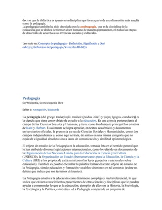 decirse que la didáctica es apenas una disciplina que forma parte de una dimensión más amplia
como la pedagogía.
La pedagogía también ha sido vinculada con la andragogía, que es la disciplina de la
educación que se dedica de formar al ser humano de manera permanente, en todas las etapas
de desarrollo de acuerdo a sus vivencias sociales y culturales.


Lee todo en: Concepto de pedagogía - Definición, Significado y Qué
eshttp://definicion.de/pedagogia/#ixzz2JmMk687n




Pedagogía
De Wikipedia, la enciclopedia libre

Saltar a: navegación, búsqueda

La pedagogía (del griego παιδαγωγία, παιδιον (paidos -niño) y γωγος (gogos -conducir)) es
la ciencia que tiene como objeto de estudio a la educación. Es una ciencia perteneciente al
campo de las Ciencias Sociales y Humanas, y tiene como fundamento principal los estudios
de Kant y Herbart. Usualmente se logra apreciar, en textos académicos y documentos
universitarios oficiales, la presencia ya sea de Ciencias Sociales y Humanidades, como dos
campos independientes o, como aquí se trata, de ambas en una misma categoría que no
equivale a igualdad absoluta sino a lazos de comunicación y similitud epistemológica.

El objeto de estudio de la Pedagogía es la educación, tomada ésta en el sentido general que
le han atribuido diversas legislaciones internacionales, como lo referido en documentos de
la Organización de las Naciones Unidas para la Educación la Ciencia y la Cultura
(UNESCO), la Organización de Estados Iberoamericanos para la Educación, la Ciencia y la
Cultura (OEI) y los propios de cada país (como las leyes generales o nacionales sobre
educación). También es posible encontrar la palabra formación como objeto de estudio de
la Pedagogía, siendo educación y formación vocablos sinónimos en tal contexto (existe un
debate que indica que son términos diferentes).

La Pedagogía estudia a la educación como fenómeno complejo y multirreferencial, lo que
indica que existen conocimientos provenientes de otras ciencias y disciplinas que le pueden
ayudar a comprender lo que es la educación; ejemplos de ello son la Historia, la Sociología,
la Psicología y la Política, entre otras. «La Pedagogía comprende un conjunto de
 