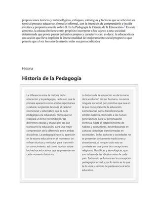 proposiciones teóricas y metodológicas, enfoques, estrategias y técnicas que se articulan en
torno al proceso educativo, formal e informal, con la intención de comprenderlo e incidir
efectiva y propositivamente sobre él. Es la Pedagogía la Ciencia de la Educación».1 En este
contexto, la educación tiene como propósito incorporar a los sujetos a una sociedad
determinada que posee pautas culturales propias y características; es decir, la educación es
una acción que lleva implícita la intencionalidad del mejoramiento social progresivo que
permita que el ser humano desarrolle todas sus potencialidades




Historia

Historia de la Pedagogía


   La diferencia entre la historia de la         La historia de la educación va de la mano
   educación y la pedagogía, radica en que la    de la evolución del ser humano, no existe
   primera apareció como acción espontánea       ninguna sociedad por primitiva que sea en
   y natural, surgiendo después el carácter      la que no se presente la educación.
   intencional y sistemático que le da la        Comenzando por la transferencia de
   pedagogía a la educación. Por lo que se       simples saberes conocidos a las nuevas
   realizará un breve recorrido por las          generaciones para su perpetuación
   diferentes épocas y etapas por las que        continua, hasta el establecimiento de
   transcurrió la educación, para una mejor      hábitos y costumbres, desembocando en
   comprensión de la diferencia entre ambas      culturas complejas transformadas en
   disciplinas. La pedagogía hace su aparición   sociedades. En las culturas y sociedades no
   en la escena educativa en el momento de       se presentan únicamente tradiciones y
   refinar técnicas y métodos para transmitir    sincretismos, si no que todo esto se
   un conocimiento, así como teorizar sobre      convierte en una gama de concepciones
   los hechos educativos que se presentan en     religiosas, filosóficas y tecnológicas, que
   cada momento histórico.                       son la base de las idiosincrasias de cada
                                                 país. Todo esto se fusiona en la concepción
                                                 pedagógica actual y por lo tanto es lo que
                                                 la da vida y sentido de pertenencia al acto
                                                 educativo.
 