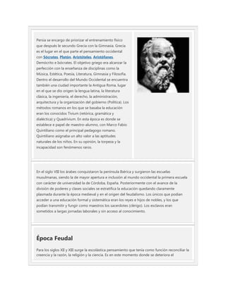 Persia se encargo de priorizar el entrenamiento físico
que después le secundo Grecia con la Gimnasia. Grecia
es el lugar en el que parte el pensamiento occidental
con Sócrates, Platón, Aristóteles, Aristófanes,
Demócrito e Isócrates. El objetivo griego era alcanzar la
perfección con la enseñanza de disciplinas como la
Música, Estética, Poesía, Literatura, Gimnasia y Filosofía.
Dentro el desarrollo del Mundo Occidental se encuentra
también una ciudad importante la Antigua Roma, lugar
en el que se dio origen la lengua latina, la literatura
clásica, la ingeniería, el derecho, la administración,
arquitectura y la organización del gobierno (Política). Los
métodos romanos en los que se basaba la educación
eran los conocidos Tivium (retórica, gramática y
dialéctica) y Quadrivium. En esta época es donde se
establece e papel de maestro-alumno, con Marco Fabio
Quintiliano como el principal pedagogo romano.
Quintiliano asignaba un alto valor a las aptitudes
naturales de los niños. En su opinión, la torpeza y la
incapacidad son fenómenos raros.




En el siglo VIII los árabes conquistaron la península Ibérica y surgieron las escuelas
musulmanas, siendo la de mayor apertura e inclusión al mundo occidental la primera escuela
con carácter de universidad la de Córdoba, España. Posteriormente con el avance de la
división de poderes y clases sociales se estratifica la educación quedando claramente
plasmada durante la época medieval y en el origen del feudalismo. Los únicos que podían
acceder a una educación formal y sistemática eran los reyes e hijos de nobles, y los que
podían transmitir y fungir como maestros los sacerdotes (clérigo). Los esclavos eran
sometidos a largas jornadas laborales y sin acceso al conocimiento.




Época Feudal
Para los siglos XII y XIII surge la escolástica pensamiento que tenía como función reconciliar la
creencia y la razón, la religión y la ciencia. Es en este momento donde se deteriora el
 