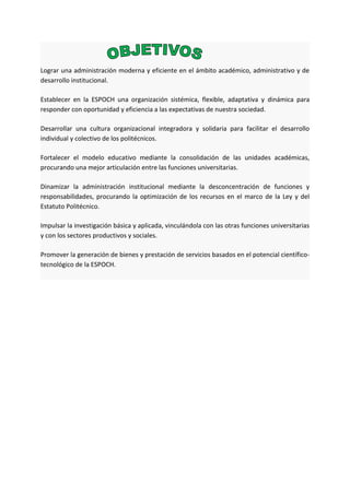 Lograr una administración moderna y eficiente en el ámbito académico, administrativo y de
desarrollo institucional.
Establecer en la ESPOCH una organización sistémica, flexible, adaptativa y dinámica para
responder con oportunidad y eficiencia a las expectativas de nuestra sociedad.
Desarrollar una cultura organizacional integradora y solidaria para facilitar el desarrollo
individual y colectivo de los politécnicos.
Fortalecer el modelo educativo mediante la consolidación de las unidades académicas,
procurando una mejor articulación entre las funciones universitarias.
Dinamizar la administración institucional mediante la desconcentración de funciones y
responsabilidades, procurando la optimización de los recursos en el marco de la Ley y del
Estatuto Politécnico.
Impulsar la investigación básica y aplicada, vinculándola con las otras funciones universitarias
y con los sectores productivos y sociales.
Promover la generación de bienes y prestación de servicios basados en el potencial científico-
tecnológico de la ESPOCH.
 