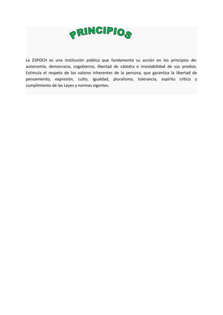 La ESPOCH es una Institución pública que fundamenta su acción en los principios de:
autonomía, democracia, cogobierno, libertad de cátedra e inviolabilidad de sus predios.
Estimula el respeto de los valores inherentes de la persona, que garantiza la libertad de
pensamiento, expresión, culto, igualdad, pluralismo, tolerancia, espíritu crítico y
cumplimiento de las Leyes y normas vigentes.
 