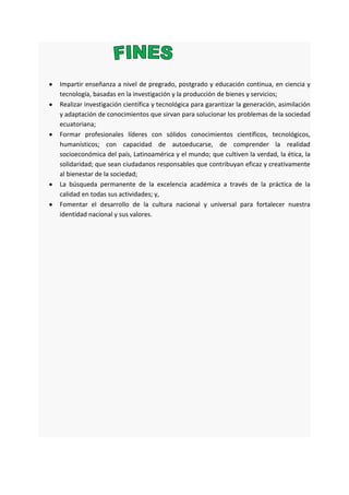 Impartir enseñanza a nivel de pregrado, postgrado y educación continua, en ciencia y
tecnología, basadas en la investigación y la producción de bienes y servicios;
Realizar investigación científica y tecnológica para garantizar la generación, asimilación
y adaptación de conocimientos que sirvan para solucionar los problemas de la sociedad
ecuatoriana;
Formar profesionales líderes con sólidos conocimientos científicos, tecnológicos,
humanísticos; con capacidad de autoeducarse, de comprender la realidad
socioeconómica del país, Latinoamérica y el mundo; que cultiven la verdad, la ética, la
solidaridad; que sean ciudadanos responsables que contribuyan eficaz y creativamente
al bienestar de la sociedad;
La búsqueda permanente de la excelencia académica a través de la práctica de la
calidad en todas sus actividades; y,
Fomentar el desarrollo de la cultura nacional y universal para fortalecer nuestra
identidad nacional y sus valores.
 