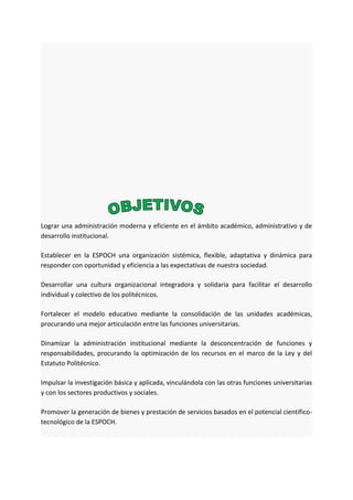 Lograr una administración moderna y eficiente en el ámbito académico, administrativo y de
desarrollo institucional.
Establecer en la ESPOCH una organización sistémica, flexible, adaptativa y dinámica para
responder con oportunidad y eficiencia a las expectativas de nuestra sociedad.
Desarrollar una cultura organizacional integradora y solidaria para facilitar el desarrollo
individual y colectivo de los politécnicos.
Fortalecer el modelo educativo mediante la consolidación de las unidades académicas,
procurando una mejor articulación entre las funciones universitarias.
Dinamizar la administración institucional mediante la desconcentración de funciones y
responsabilidades, procurando la optimización de los recursos en el marco de la Ley y del
Estatuto Politécnico.
Impulsar la investigación básica y aplicada, vinculándola con las otras funciones universitarias
y con los sectores productivos y sociales.
Promover la generación de bienes y prestación de servicios basados en el potencial científico-
tecnológico de la ESPOCH.
 