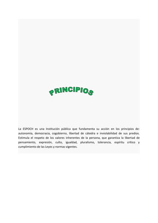 La ESPOCH es una Institución pública que fundamenta su acción en los principios de:
autonomía, democracia, cogobierno, libertad de cátedra e inviolabilidad de sus predios.
Estimula el respeto de los valores inherentes de la persona, que garantiza la libertad de
pensamiento, expresión, culto, igualdad, pluralismo, tolerancia, espíritu crítico y
cumplimiento de las Leyes y normas vigentes.
 