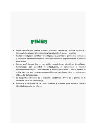 Impartir enseñanza a nivel de pregrado, postgrado y educación continua, en ciencia y
tecnología, basadas en la investigación y la producción de bienes y servicios;
Realizar investigación científica y tecnológica para garantizar la generación, asimilación
y adaptación de conocimientos que sirvan para solucionar los problemas de la sociedad
ecuatoriana;
Formar profesionales líderes con sólidos conocimientos científicos, tecnológicos,
humanísticos; con capacidad de autoeducarse, de comprender la realidad
socioeconómica del país, Latinoamérica y el mundo; que cultiven la verdad, la ética, la
solidaridad; que sean ciudadanos responsables que contribuyan eficaz y creativamente
al bienestar de la sociedad;
La búsqueda permanente de la excelencia académica a través de la práctica de la
calidad en todas sus actividades; y,
Fomentar el desarrollo de la cultura nacional y universal para fortalecer nuestra
identidad nacional y sus valores.
 