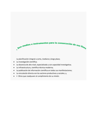 La planificación integral a corto, mediano y largo plazo;
La investigación científica;
La docencia de alto nivel, especializada y con capacidad investigativa;
La infraestructura, científico-técnica moderna;
La publicación de información científica en todas sus manifestaciones;
La vinculación directa con los sectores productivos y sociales; y,
• Otros que coadyuven al cumplimiento de su misión.
 