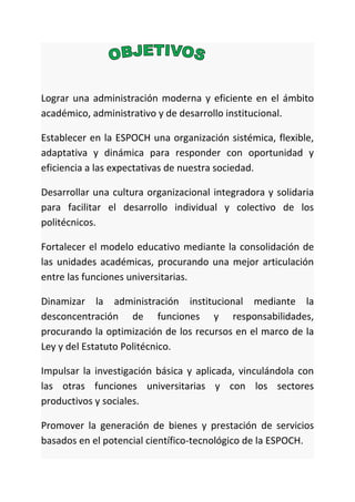 Lograr una administración moderna y eficiente en el ámbito
académico, administrativo y de desarrollo institucional.
Establecer en la ESPOCH una organización sistémica, flexible,
adaptativa y dinámica para responder con oportunidad y
eficiencia a las expectativas de nuestra sociedad.
Desarrollar una cultura organizacional integradora y solidaria
para facilitar el desarrollo individual y colectivo de los
politécnicos.
Fortalecer el modelo educativo mediante la consolidación de
las unidades académicas, procurando una mejor articulación
entre las funciones universitarias.
Dinamizar la administración institucional mediante la
desconcentración de funciones y responsabilidades,
procurando la optimización de los recursos en el marco de la
Ley y del Estatuto Politécnico.
Impulsar la investigación básica y aplicada, vinculándola con
las otras funciones universitarias y con los sectores
productivos y sociales.
Promover la generación de bienes y prestación de servicios
basados en el potencial científico-tecnológico de la ESPOCH.
 