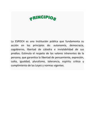 La ESPOCH es una Institución pública que fundamenta su
acción en los principios de: autonomía, democracia,
cogobierno, libertad de cátedra e inviolabilidad de sus
predios. Estimula el respeto de los valores inherentes de la
persona, que garantiza la libertad de pensamiento, expresión,
culto, igualdad, pluralismo, tolerancia, espíritu crítico y
cumplimiento de las Leyes y normas vigentes.
 