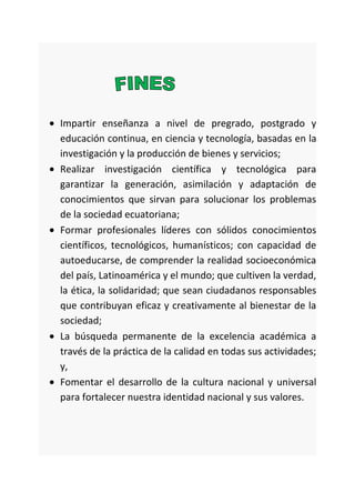 Impartir enseñanza a nivel de pregrado, postgrado y
educación continua, en ciencia y tecnología, basadas en la
investigación y la producción de bienes y servicios;
Realizar investigación científica y tecnológica para
garantizar la generación, asimilación y adaptación de
conocimientos que sirvan para solucionar los problemas
de la sociedad ecuatoriana;
Formar profesionales líderes con sólidos conocimientos
científicos, tecnológicos, humanísticos; con capacidad de
autoeducarse, de comprender la realidad socioeconómica
del país, Latinoamérica y el mundo; que cultiven la verdad,
la ética, la solidaridad; que sean ciudadanos responsables
que contribuyan eficaz y creativamente al bienestar de la
sociedad;
La búsqueda permanente de la excelencia académica a
través de la práctica de la calidad en todas sus actividades;
y,
Fomentar el desarrollo de la cultura nacional y universal
para fortalecer nuestra identidad nacional y sus valores.
 