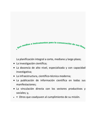 La planificación integral a corto, mediano y largo plazo;
La investigación científica;
La docencia de alto nivel, especializada y con capacidad
investigativa;
La infraestructura, científico-técnica moderna;
La publicación de información científica en todas sus
manifestaciones;
La vinculación directa con los sectores productivos y
sociales; y,
• Otros que coadyuven al cumplimiento de su misión.
 