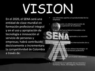 VISION
En el 2020, el SENA será una
entidad de clase mundial en
formación profesional integral
y en el uso y apropiación de
tecnología e innovación al
servicio de personas y
empresas; habrá contribuido
decisivamente a incrementara
la competitividad de Colombia
a través de:
• Los relevantes aportes a la productividad de las
empresas.
• La contribución a la efectiva generación de
empleo y la superación de la pobreza.
• El aporte de fuerza laboral innovadora a las
empresas y regiones.
• La integralidad de sus egresados y su vocación
de servicio.
• La calidad y los estándares internacionales de su
formación integral.
• La incorporación de las ultimas tecnologías en
la empresas y en la formación profesional
integral.
• Su estrecha relación con el sector educativo (
media y superior).
• La excelencia en la gestión de sus recursos (
humanos, físicos, tecnológicos, financieros).
 