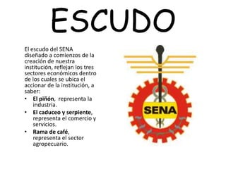 ESCUDO
El escudo del SENA
diseñado a comienzos de la
creación de nuestra
institución, reflejan los tres
sectores económicos dentro
de los cuales se ubica el
accionar de la institución, a
saber:
• El piñón, representa la
industria.
• El caduceo y serpiente,
representa el comercio y
servicios.
• Rama de café,
representa el sector
agropecuario.
 