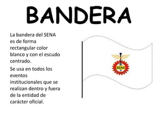 BANDERA
La bandera del SENA
es de forma
rectangular color
blanco y con el escudo
centrado.
Se usa en todos los
eventos
institucionales que se
realizan dentro y fuera
de la entidad de
carácter oficial.
 