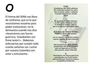 O
El himno del SENA nos llena
de confianza, que es lo que
necesitamos nosotros para
poder evolucionar; no lo
demuestra cuando nos dice
«Avancemos con fuerza
guerrera, !estudiantes con
firme tezón!» . Debemos
esforzarnos por cumplir todo
cuanto soñamos ser. Luchar
por nuestra Colombia con
amor y entusiasmo.
 