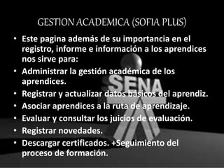 GESTION ACADEMICA (SOFIA PLUS)
• Este pagina además de su importancia en el
registro, informe e información a los aprendices
nos sirve para:
• Administrar la gestión académica de los
aprendices.
• Registrar y actualizar datos básicos del aprendiz.
• Asociar aprendices a la ruta de aprendizaje.
• Evaluar y consultar los juicios de evaluación.
• Registrar novedades.
• Descargar certificados. +Seguimiento del
proceso de formación.
 