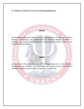 3.3. Misióny Visiónde la Carrera de PsicologíaEducativa.
MISIÓN
Formar profesionales en el campo de la PsicologíaEducativa con alto nivel científico,
humano y tecnológico, con características de educación integral, innovadora y
axiológica que promueva la investigación, potenciando la calidad y calidez en las
relaciones interpersonales.
VISIÓN
Ser una Carrera líder en la formación de Psicólogos Educativos a nivel nacional e
internacional que responda a las necesidades del contexto acorde a las políticas
educativas vigentes y que promueva el progreso y el buen vivir.
 