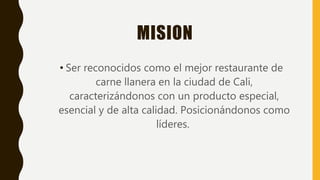 MISION
• Ser reconocidos como el mejor restaurante de
carne llanera en la ciudad de Cali,
caracterizándonos con un producto especial,
esencial y de alta calidad. Posicionándonos como
líderes.
 