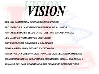 VISION SER UNA INSTITUCION DE EDUCACION SUPERIOR PROYECTADA A LA FORMACION INTEGRAL DE ALUMNOS, FORTALECIENDO EN ELLOS LA AUTOESTIMA, LA CREATIVIDAD, LOS VALORES HUMANOSY EL LIDERAZGO; CON EXCELENCIA CIENTIFICA Y ACADEMICA EN UN AMBITO SANO, SEGURO Y ADECUADO FOMENTAR LA CONSERVACION Y PROTECCION DEL MEDIO AMBIENTE CONTRIBUYENDO AL DESARROLLO ECONOMICO, SOCIAL, CULTURAL Y HUMANO DEL PAIS, CONFORME A SUS PRINCIPIOS DEMOCRATICOS