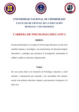 UNIVERSIDAD NACIONAL DE CHIMBORAZO
FACULTAD DE CIENCIAS DE LA EDUCACIÓN
HUMANAS Y TECNOLOGÍAS
CARRERA DE PSICOLOGIA EDUCATIVA
MISÍON:
Formar profesionales en el campo de la Psicología Educativa con alto nivel
científico humano y tecnológico, con características de educación integral,
innovadora y axiológica que promueva la investigación, potenciando la
calidad y calidez en relaciones interpersonales
Visión:
Ser una carrera líder en la formación de Psicólogos educativos a nivel
nacional e internacional que responda a las necesidades del contexto
acorde a las políticas educativas vigentes y que promueve el progreso y el
buen vivir
 