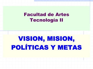 Facultad de Artes
     Tecnología II



  VISION, MISION,
POLÍTICAS Y METAS
 