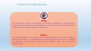 Carrera De Psicología Educativa
Visión
Ser una Carrera líder en la formación de Psicólogos Educativos a nivel nacional e
internacional que responda a las necesidades del contexto acorde a las políticas educativas
vigentes y que promueva el progreso y el buen vivir.
Misión
Formar profesionales en el campo de la Psicología Educativa con alto nivel científico,
humano y tecnológico, con características de educación integral, innovadora y axiológica
que promueva la investigación, potenciando la calidad y calidez en las relaciones
interpersonales.
 