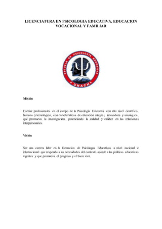 LICENCIATURA EN PSICOLOGIA EDUCATIVA, EDUCACION
VOCACIONAL Y FAMILIAR
Misión
Formar profesionales en el campo de la Psicología Educativa con alto nivel científico,
humano y tecnológico, con características de educación integral, innovadora y axiológica,
que promueva la investigación, potenciando la calidad y calidez en las relaciones
interpersonales.
Visión
Ser una carrera líder en la formación de Psicólogos Educativos a nivel nacional e
internacional que responda a las necesidades del contexto acorde a las políticas educativas
vigentes y que promueva el progreso y el buen vivir.
 