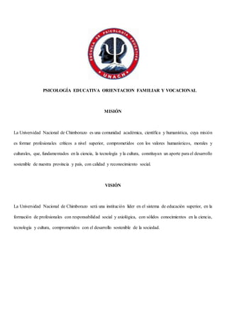 PSICOLOGÍA EDUCATIVA ORIENTACION FAMILIAR Y VOCACIONAL
MISIÓN
La Universidad Nacional de Chimborazo es una comunidad académica, científica y humanística, cuya misión
es formar profesionales críticos a nivel superior, comprometidos con los valores humanísticos, morales y
culturales, que, fundamentados en la ciencia, la tecnología y la cultura, constituyan un aporte para el desarrollo
sostenible de nuestra provincia y país, con calidad y reconocimiento social.
VISIÓN
La Universidad Nacional de Chimborazo será una institución líder en el sistema de educación superior, en la
formación de profesionales con responsabilidad social y axiológica, con sólidos conocimientos en la ciencia,
tecnología y cultura, comprometidos con el desarrollo sostenible de la sociedad.
 