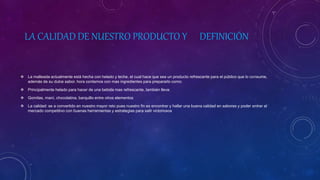 LA CALIDAD DE NUESTRO PRODUCTO Y DEFINICIÓN
 La malteada actualmente está hecha con helado y leche, el cual hace que sea un producto refrescante para el público que lo consume,
además de su dulce sabor. hora contamos con mas ingredientes para prepararlo como:
 Principalmente helado para hacer de una bebida mas refrescante, también lleva:
 Gomitas, maní, chocolatina, barquillo entre otros elementos
 La calidad: se a convertido en nuestro mayor reto pues nuestro fin es encontrar y hallar una buena calidad en sabores y poder entrar al
mercado competitivo con buenas herramientas y estrategias para salir victoriosos
 